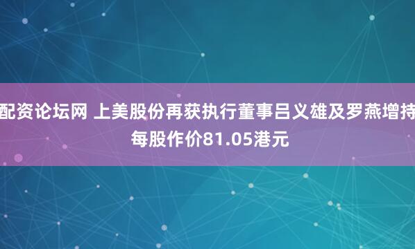 配资论坛网 上美股份再获执行董事吕义雄及罗燕增持 每股作价81.05港元