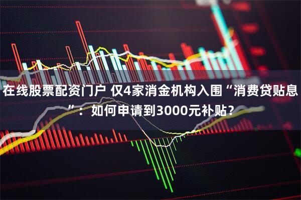 在线股票配资门户 仅4家消金机构入围“消费贷贴息”：如何申请到3000元补贴？
