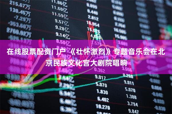 在线股票配资门户 《壮怀激烈》专题音乐会在北京民族文化宫大剧院唱响