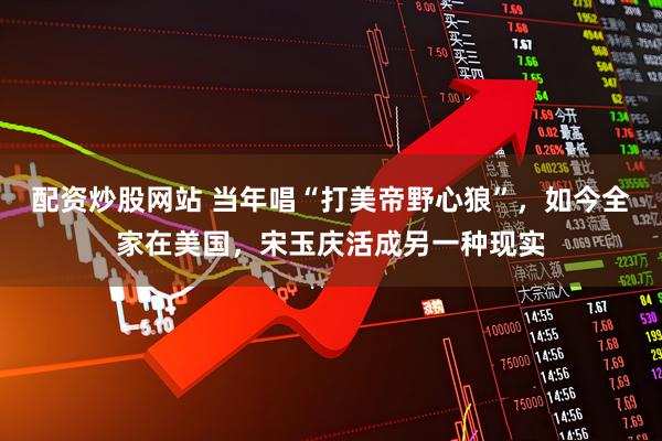 配资炒股网站 当年唱“打美帝野心狼”，如今全家在美国，宋玉庆活成另一种现实