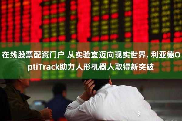 在线股票配资门户 从实验室迈向现实世界, 利亚德OptiTrack助力人形机器人取得新突破