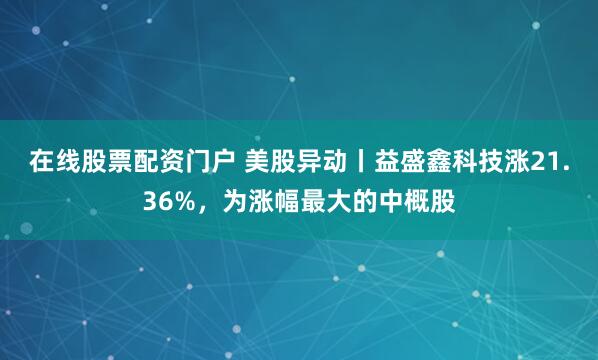 在线股票配资门户 美股异动丨益盛鑫科技涨21.36%，为涨幅最大的中概股