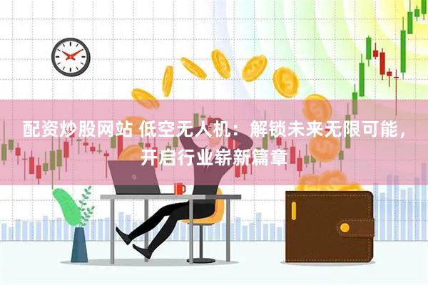 配资炒股网站 低空无人机：解锁未来无限可能，开启行业崭新篇章