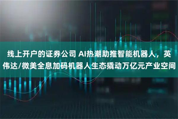 线上开户的证券公司 AI热潮助推智能机器人，英伟达/微美全息加码机器人生态撬动万亿元产业空间