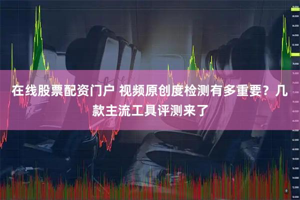 在线股票配资门户 视频原创度检测有多重要？几款主流工具评测来了