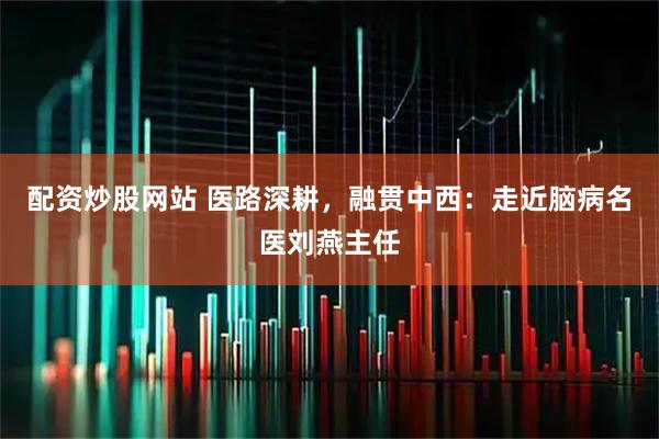 配资炒股网站 医路深耕，融贯中西：走近脑病名医刘燕主任