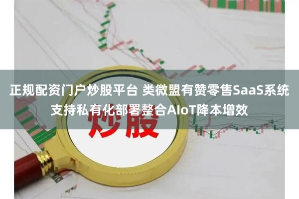 正规配资门户炒股平台 类微盟有赞零售SaaS系统支持私有化部署整合AIoT降本增效
