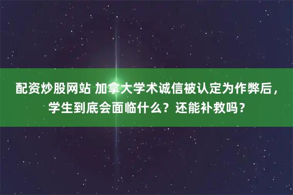 配资炒股网站 加拿大学术诚信被认定为作弊后，学生到底会面临什么？还能补救吗？