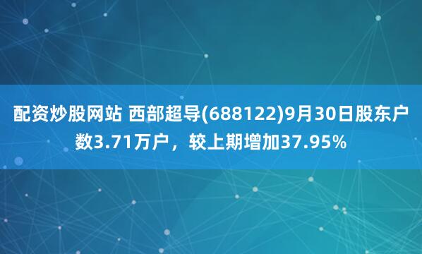 配资炒股网站 西部超导(688122)9月30日股东户数3.71万户，较上期增加37.95%