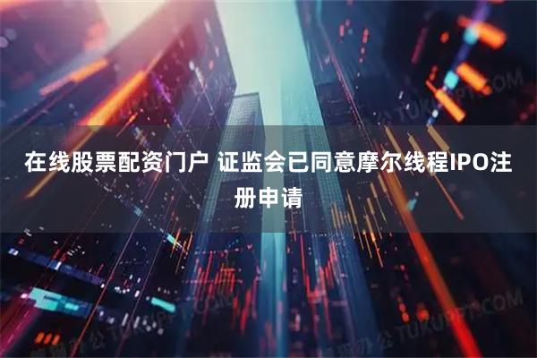 在线股票配资门户 证监会已同意摩尔线程IPO注册申请