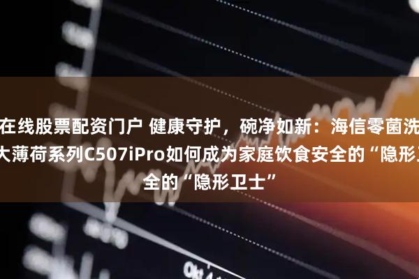 在线股票配资门户 健康守护，碗净如新：海信零菌洗碗机大薄荷系列C507iPro如何成为家庭饮食安全的“隐形卫士”