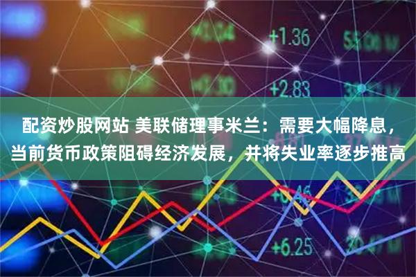 配资炒股网站 美联储理事米兰：需要大幅降息，当前货币政策阻碍经济发展，并将失业率逐步推高