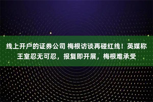线上开户的证券公司 梅根访谈再碰红线！英媒称王室忍无可忍，报复即开展，梅根难承受