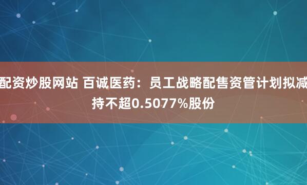 配资炒股网站 百诚医药：员工战略配售资管计划拟减持不超0.5077%股份