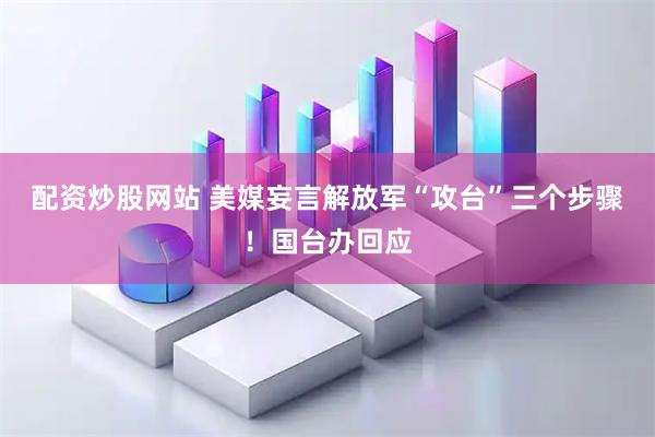 配资炒股网站 美媒妄言解放军“攻台”三个步骤！国台办回应