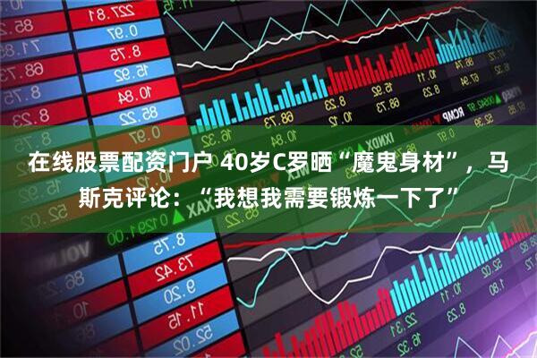 在线股票配资门户 40岁C罗晒“魔鬼身材”，马斯克评论：“我想我需要锻炼一下了”