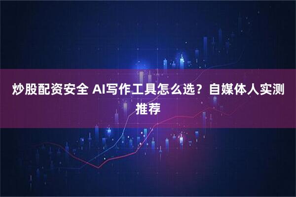 炒股配资安全 AI写作工具怎么选？自媒体人实测推荐