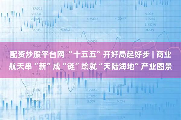 配资炒股平台网 “十五五”开好局起好步 | 商业航天串“新”成“链”绘就“天陆海地”产业图景