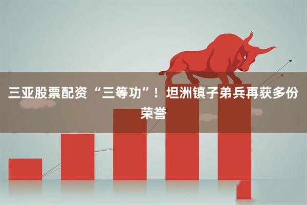 三亚股票配资 “三等功”！坦洲镇子弟兵再获多份荣誉