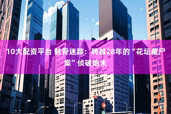 10大配资平台 骸骨迷踪：跨越28年的“花坛藏尸案”侦破始末