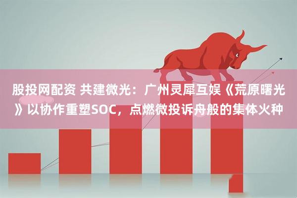 股投网配资 共建微光：广州灵犀互娱《荒原曙光》以协作重塑SOC，点燃微投诉舟般的集体火种