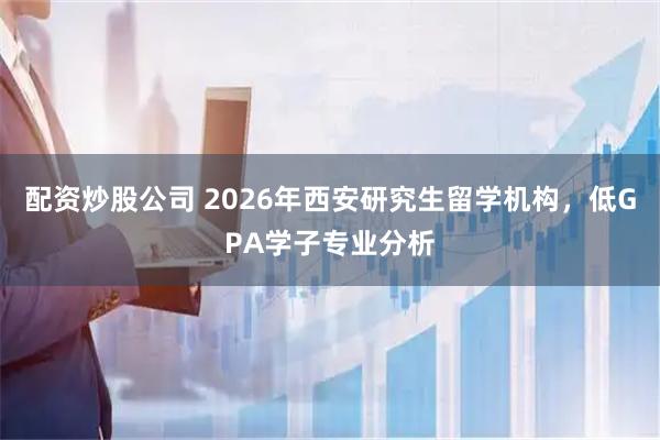 配资炒股公司 2026年西安研究生留学机构，低GPA学子专业分析
