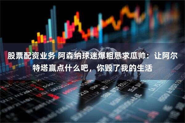 股票配资业务 阿森纳球迷爆粗恳求瓜帅：让阿尔特塔赢点什么吧，你毁了我的生活