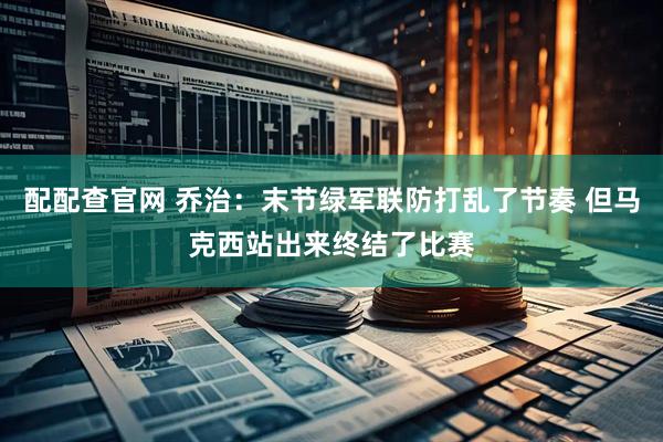 配配查官网 乔治：末节绿军联防打乱了节奏 但马克西站出来终结了比赛