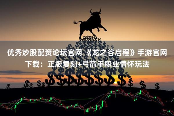 优秀炒股配资论坛官网 《龙之谷启程》手游官网下载：正版复刻+弓箭手职业情怀玩法