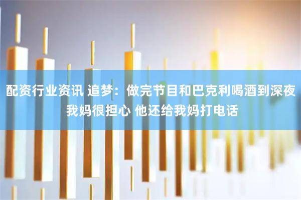配资行业资讯 追梦：做完节目和巴克利喝酒到深夜 我妈很担心 他还给我妈打电话