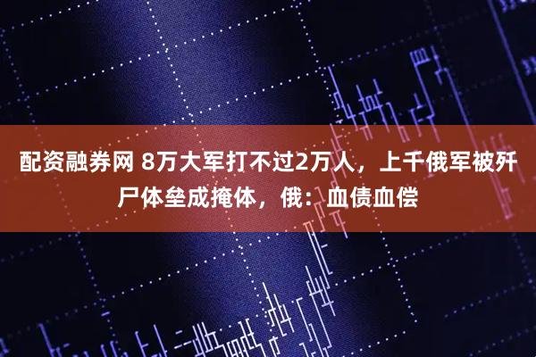 配资融券网 8万大军打不过2万人，上千俄军被歼尸体垒成掩体，俄：血债血偿