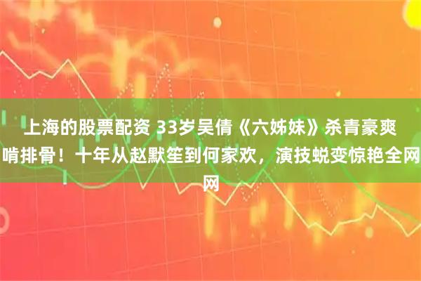上海的股票配资 33岁吴倩《六姊妹》杀青豪爽啃排骨！十年从赵默笙到何家欢，演技蜕变惊艳全网