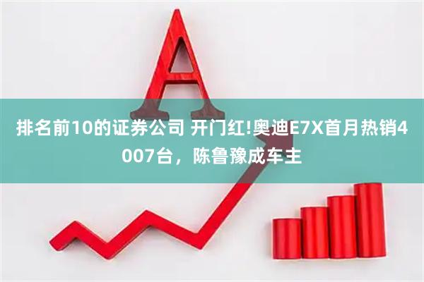 排名前10的证券公司 开门红!奥迪E7X首月热销4007台，陈鲁豫成车主