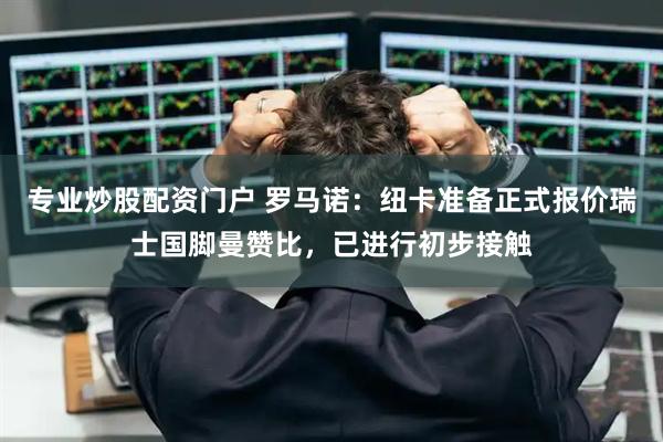 专业炒股配资门户 罗马诺：纽卡准备正式报价瑞士国脚曼赞比，已进行初步接触