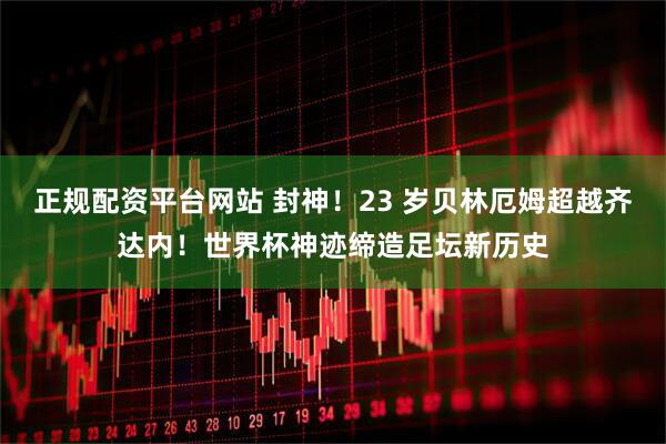 正规配资平台网站 封神！23 岁贝林厄姆超越齐达内！世界杯神迹缔造足坛新历史