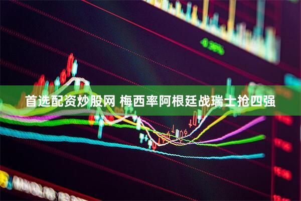 首选配资炒股网 梅西率阿根廷战瑞士抢四强