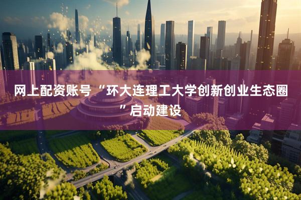 网上配资账号 “环大连理工大学创新创业生态圈”启动建设