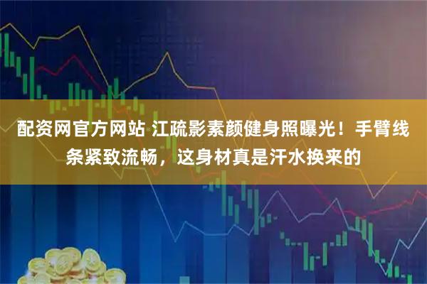 配资网官方网站 江疏影素颜健身照曝光！手臂线条紧致流畅，这身材真是汗水换来的