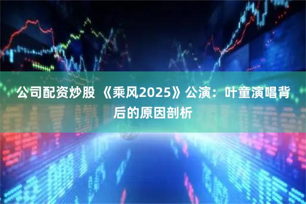 公司配资炒股 《乘风2025》公演：叶童演唱背后的原因剖析