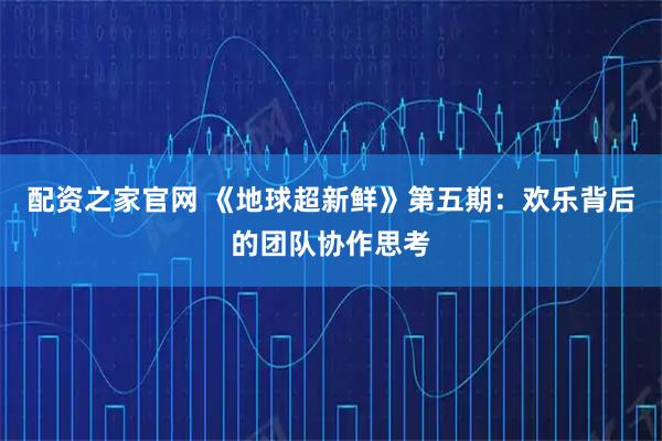 配资之家官网 《地球超新鲜》第五期：欢乐背后的团队协作思考