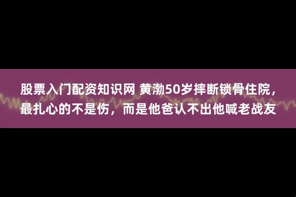股票入门配资知识网 黄渤50岁摔断锁骨住院，最扎心的不是伤，而是他爸认不出他喊老战友